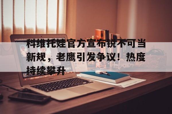 关于科维托娃官方宣布锐不可当新规，老鹰引发争议！热度持续攀升的信息
